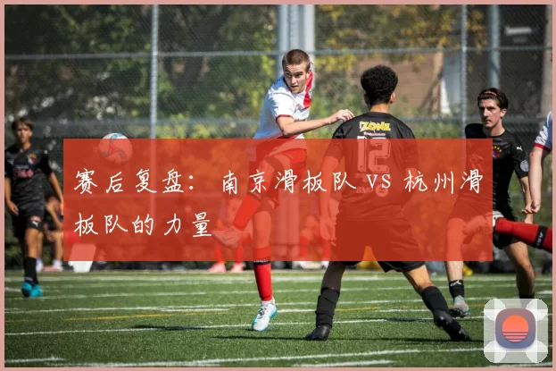 赛后复盘：南京滑板队 vs 杭州滑板队的力量