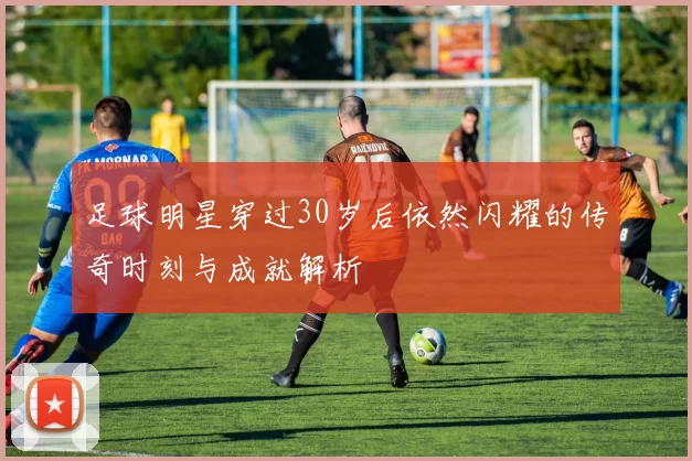 足球明星穿过30岁后依然闪耀的传奇时刻与成就解析