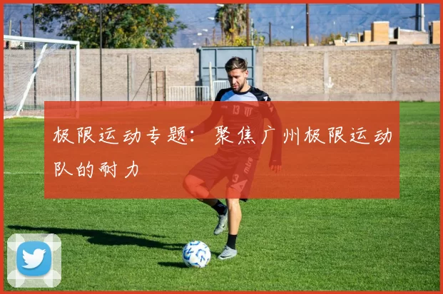 极限运动专题：聚焦广州极限运动队的耐力