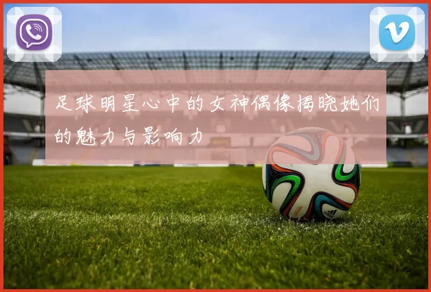 足球明星心中的女神偶像揭晓她们的魅力与影响力