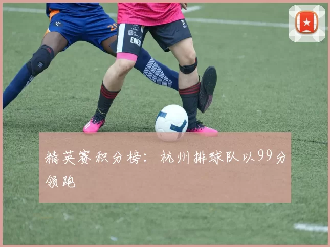 精英赛积分榜：杭州排球队以99分领跑