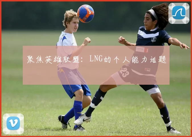 聚焦英雄联盟：LNG的个人能力话题
