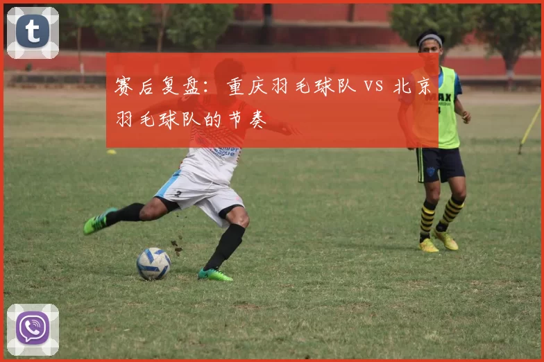 赛后复盘：重庆羽毛球队 vs 北京羽毛球队的节奏