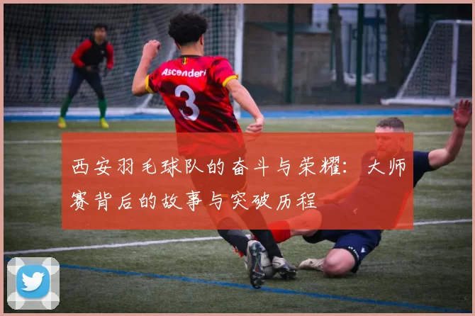 西安羽毛球队的奋斗与荣耀：大师赛背后的故事与突破历程