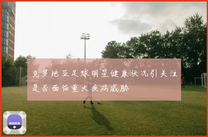 克罗地亚足球明星健康状况引关注是否面临重大疾病威胁